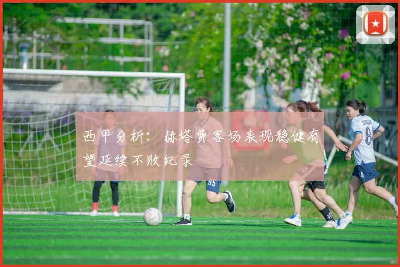 西甲分析：赫塔费客场表现稳健有望延续不败纪录