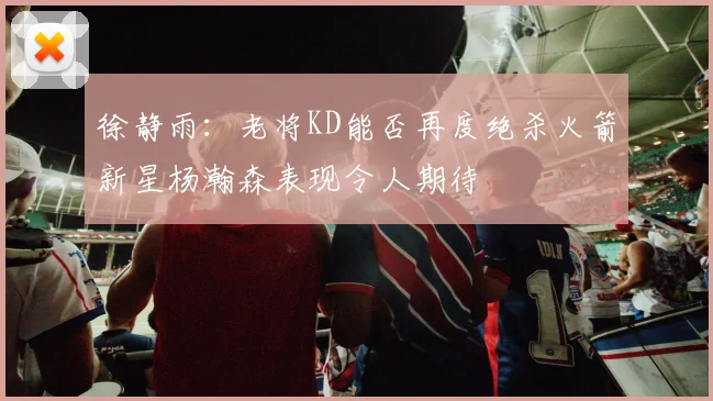 徐静雨：老将KD能否再度绝杀火箭新星杨瀚森表现令人期待