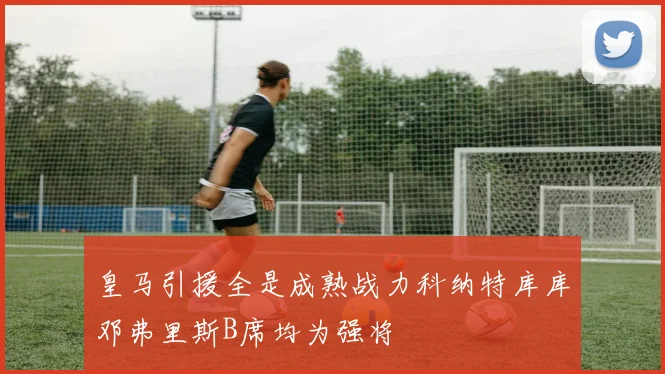 皇马引援全是成熟战力科纳特库库邓弗里斯B席均为强将