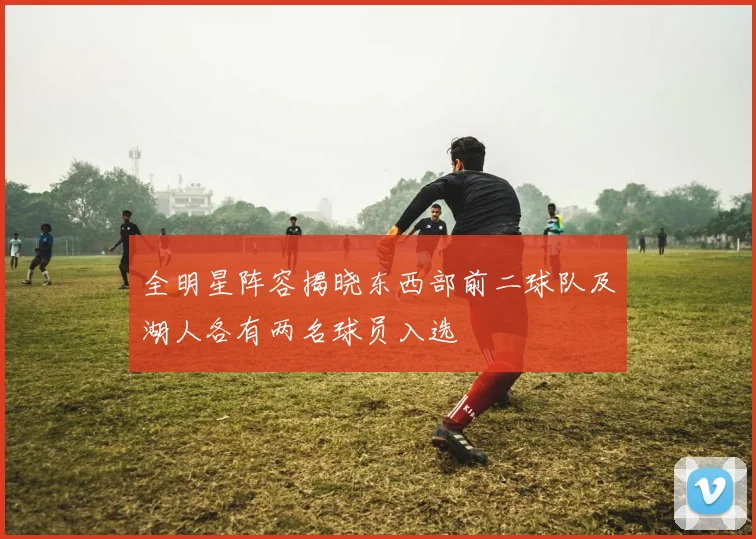 全明星阵容揭晓东西部前二球队及湖人各有两名球员入选