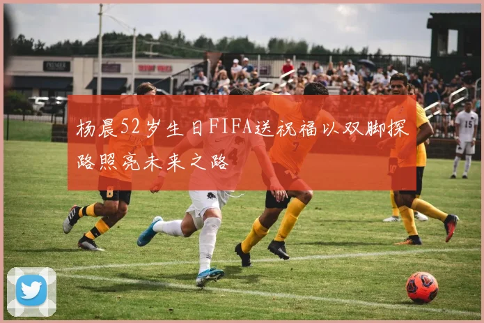 杨晨52岁生日FIFA送祝福以双脚探路照亮未来之路