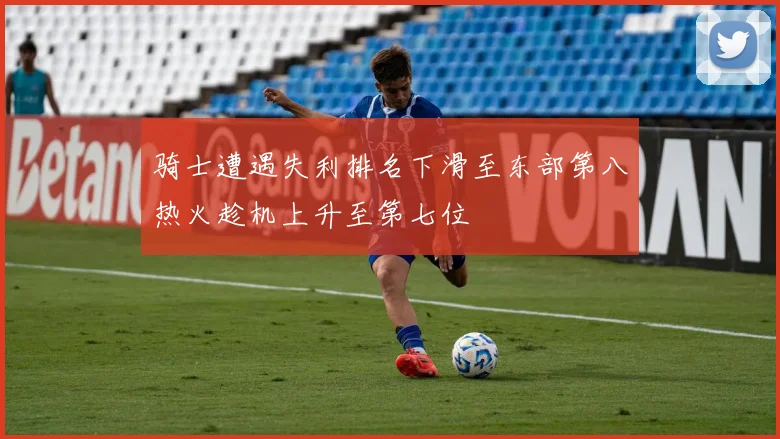 骑士遭遇失利排名下滑至东部第八热火趁机上升至第七位