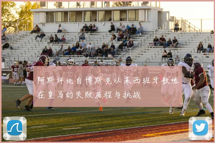 阿斯评论自博斯克以来西班牙教练在皇马的失败历程与挑战