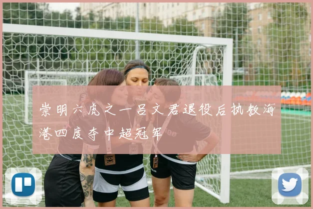 崇明六虎之一吕文君退役后执教海港四度夺中超冠军