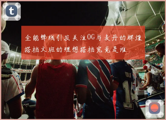 全能锋线引发关注OG与麦丹的辉煌搭档文班的理想搭档究竟是谁