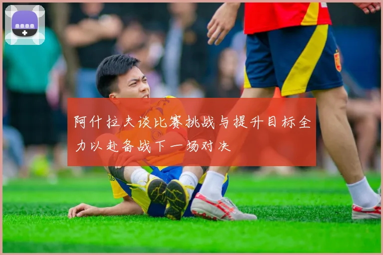 阿什拉夫谈比赛挑战与提升目标全力以赴备战下一场对决