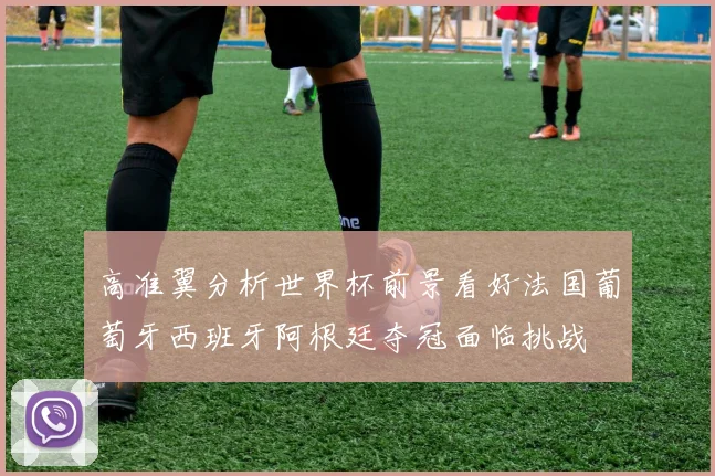 高准翼分析世界杯前景看好法国葡萄牙西班牙阿根廷夺冠面临挑战