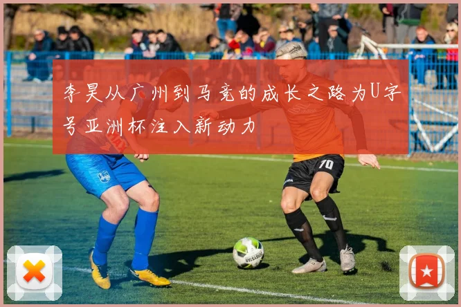 李昊从广州到马竞的成长之路为U字号亚洲杯注入新动力