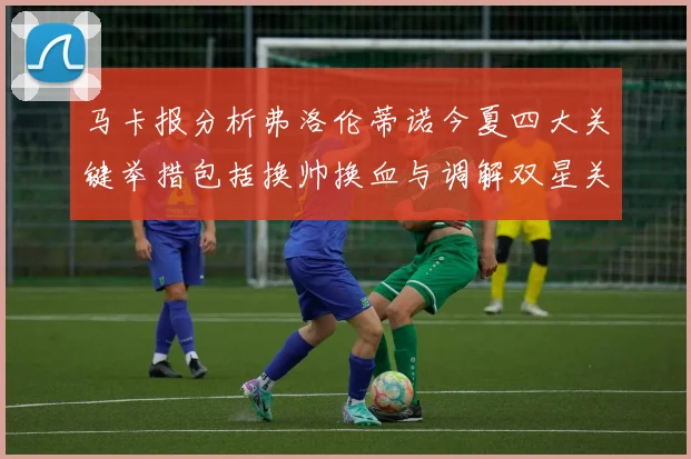 马卡报分析弗洛伦蒂诺今夏四大关键举措包括换帅换血与调解双星关系