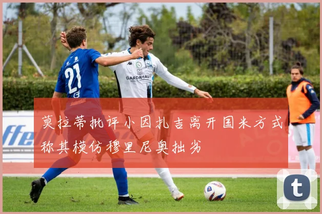 莫拉蒂批评小因扎吉离开国米方式称其模仿穆里尼奥拙劣